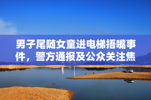 男子尾随女童进电梯捂嘴事件，警方通报及公众关注焦点