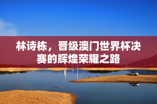 林诗栋，晋级澳门世界杯决赛的辉煌荣耀之路