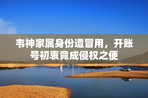韦神家属身份遭冒用，开账号初衷竟成侵权之便