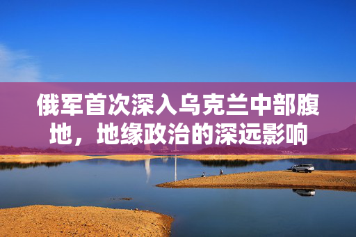 俄军首次深入乌克兰中部腹地，地缘政治的深远影响