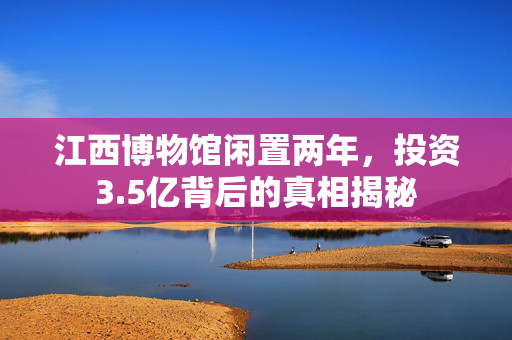 江西博物馆闲置两年，投资3.5亿背后的真相揭秘