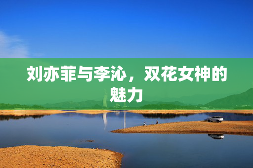 刘亦菲与李沁，双花女神的魅力