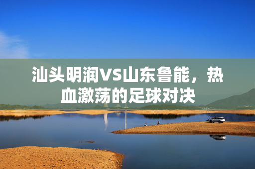 汕头明润VS山东鲁能，热血激荡的足球对决