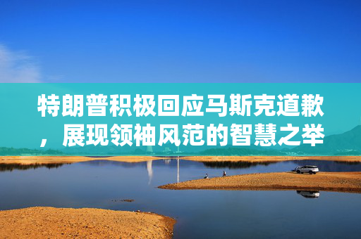 特朗普积极回应马斯克道歉，展现领袖风范的智慧之举