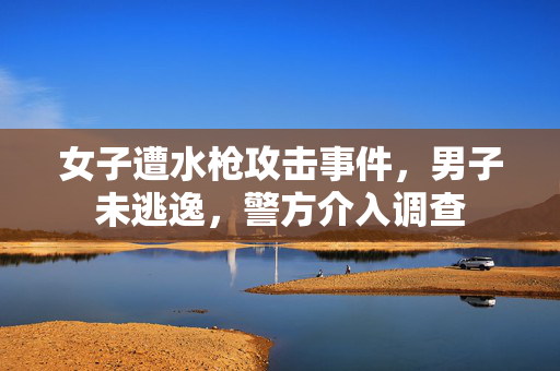 女子遭水枪攻击事件，男子未逃逸，警方介入调查
