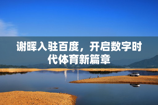 谢晖入驻百度，开启数字时代体育新篇章