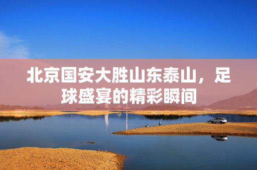 北京国安大胜山东泰山，足球盛宴的精彩瞬间