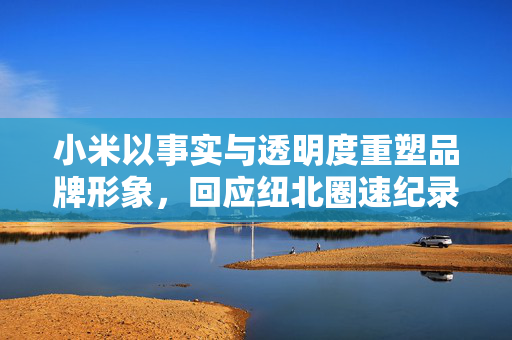 小米以事实与透明度重塑品牌形象，回应纽北圈速纪录误差事件
