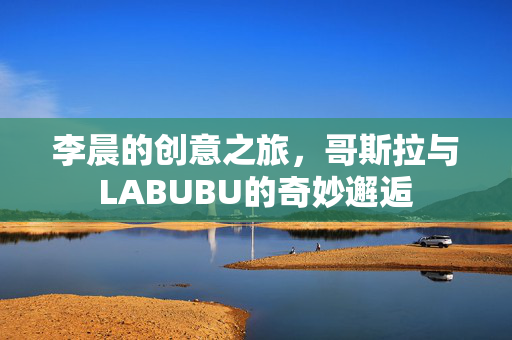 李晨的创意之旅，哥斯拉与LABUBU的奇妙邂逅
