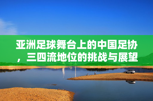 亚洲足球舞台上的中国足协，三四流地位的挑战与展望