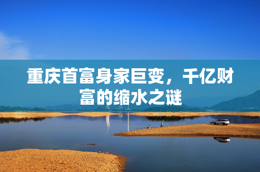 重庆首富身家巨变，千亿财富的缩水之谜