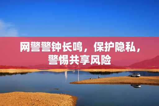 网警警钟长鸣，保护隐私，警惕共享风险