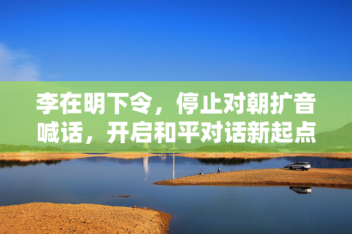 李在明下令，停止对朝扩音喊话，开启和平对话新起点