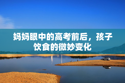 妈妈眼中的高考前后，孩子饮食的微妙变化