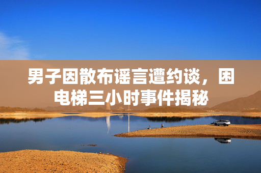 男子因散布谣言遭约谈，困电梯三小时事件揭秘