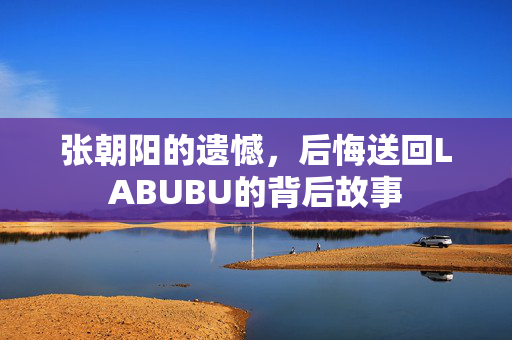 张朝阳的遗憾，后悔送回LABUBU的背后故事