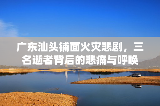 广东汕头铺面火灾悲剧，三名逝者背后的悲痛与呼唤