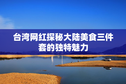 台湾网红探秘大陆美食三件套的独特魅力