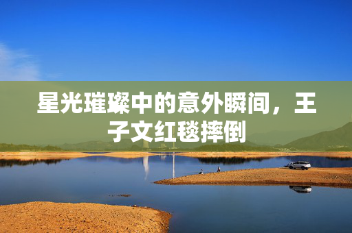 星光璀璨中的意外瞬间，王子文红毯摔倒