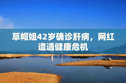 草帽姐42岁确诊肝病，网红遭遇健康危机