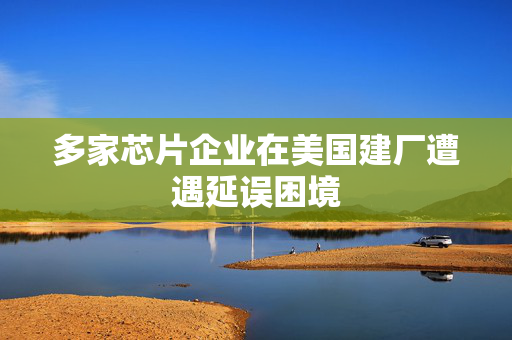 多家芯片企业在美国建厂遭遇延误困境