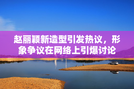 赵丽颖新造型引发热议，形象争议在网络上引爆讨论