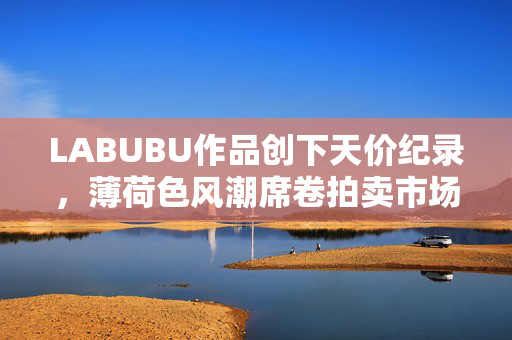 LABUBU作品创下天价纪录，薄荷色风潮席卷拍卖市场