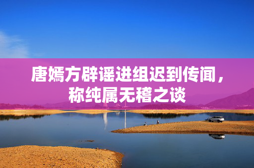 唐嫣方辟谣进组迟到传闻，称纯属无稽之谈