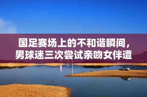 国足赛场上的不和谐瞬间，男球迷三次尝试亲吻女伴遭拒