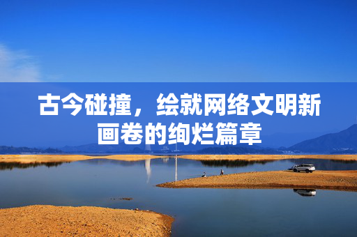 古今碰撞，绘就网络文明新画卷的绚烂篇章