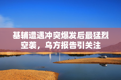 基辅遭遇冲突爆发后最猛烈空袭，乌方报告引关注