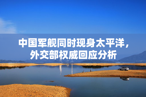 中国军舰同时现身太平洋，外交部权威回应分析
