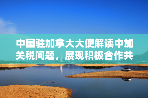 中国驻加拿大大使解读中加关税问题，展现积极合作共赢态度