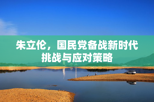 朱立伦，国民党备战新时代挑战与应对策略