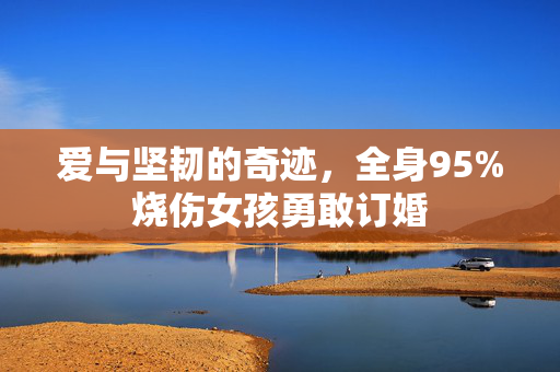 爱与坚韧的奇迹，全身95%烧伤女孩勇敢订婚