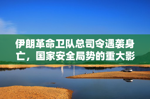 伊朗革命卫队总司令遇袭身亡，国家安全局势的重大影响