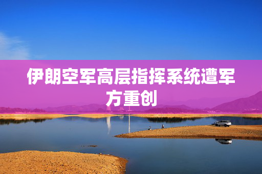 伊朗空军高层指挥系统遭军方重创