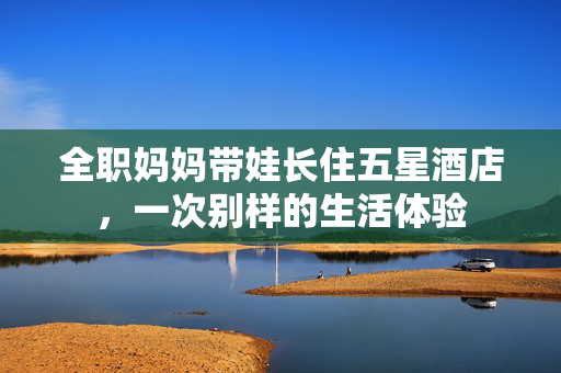 全职妈妈带娃长住五星酒店，一次别样的生活体验