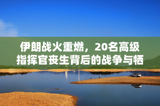 伊朗战火重燃，20名高级指挥官丧生背后的战争与牺牲