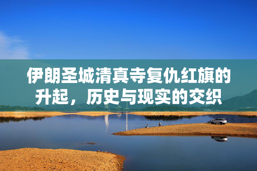 伊朗圣城清真寺复仇红旗的升起，历史与现实的交织