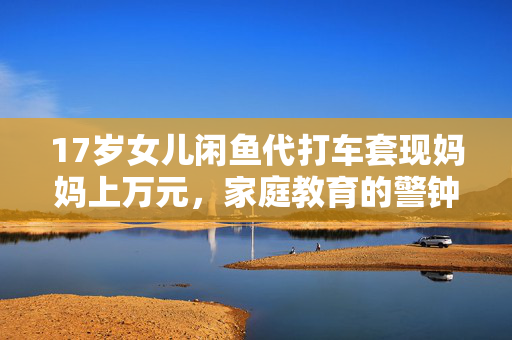 17岁女儿闲鱼代打车套现妈妈上万元，家庭教育的警钟与思考