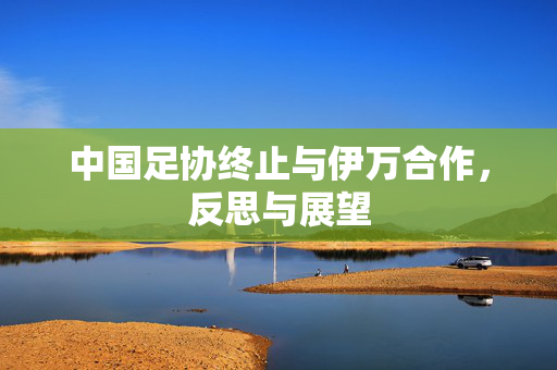 中国足协终止与伊万合作，反思与展望