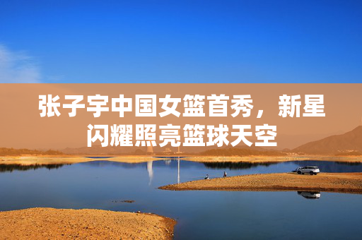 张子宇中国女篮首秀，新星闪耀照亮篮球天空
