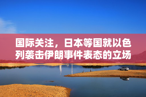 国际关注，日本等国就以色列袭击伊朗事件表态的立场分析