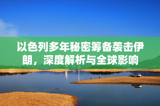 以色列多年秘密筹备袭击伊朗，深度解析与全球影响