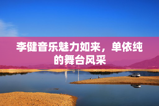 李健音乐魅力如来，单依纯的舞台风采