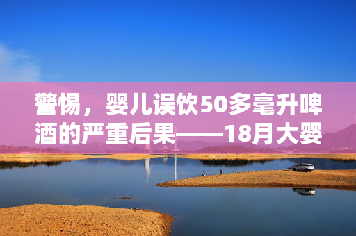 警惕，婴儿误饮50多毫升啤酒的严重后果——18月大婴儿的健康警示