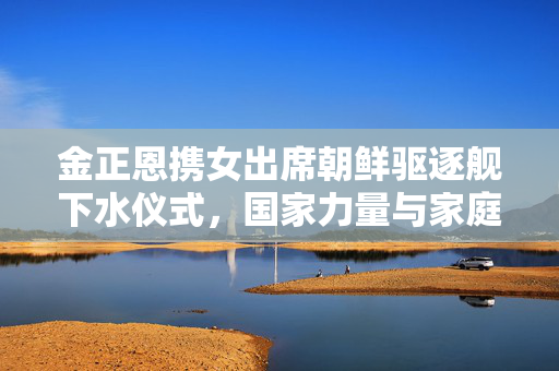 金正恩携女出席朝鲜驱逐舰下水仪式，国家力量与家庭情感的交织