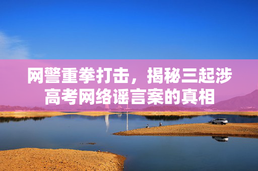 网警重拳打击，揭秘三起涉高考网络谣言案的真相