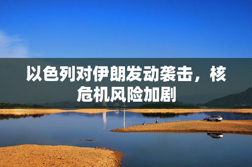 以色列对伊朗发动袭击，核危机风险加剧